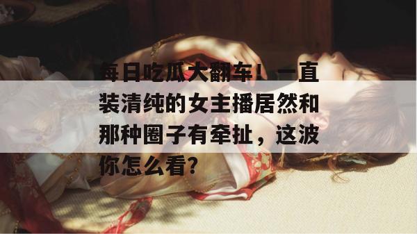 每日吃瓜大翻车!一直装清纯的女主播居然和那种圈子有牵扯,这波你怎么看? 每日吃瓜大翻车!一直装清纯的女主播居然和那种圈子有牵扯,这波你怎么看?