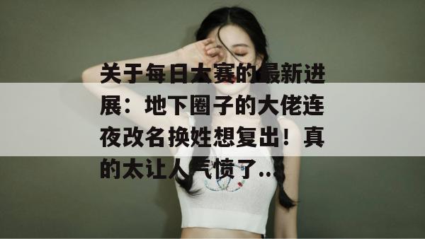 关于每日大赛的最新进展：地下圈子的大佬连夜改名换姓想复出！真的太让人气愤了...