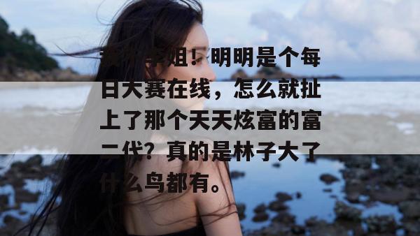 我不李姐!明明是个每日大赛在线,怎么就扯上了那个天天炫富的富二代?真的是林子大了什么鸟都有。