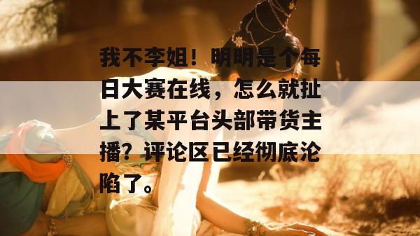 我不李姐！明明是个每日大赛在线，怎么就扯上了某平台头部带货主播？评论区已经彻底沦陷了。