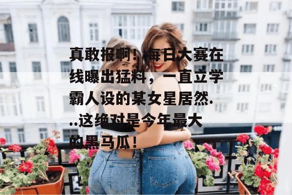 真敢报啊！每日大赛在线曝出猛料，一直立学霸人设的某女星居然...这绝对是今年最大的黑马瓜！