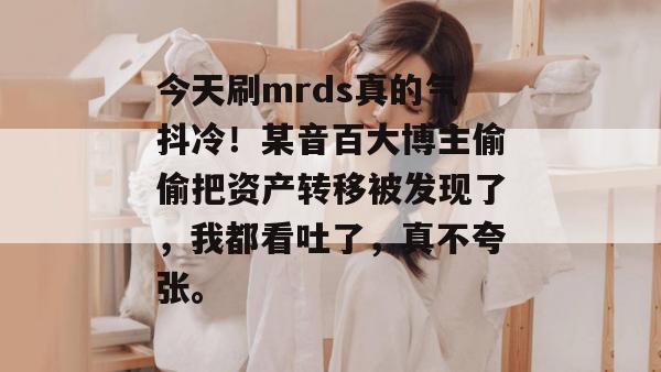 今天刷mrds真的气抖冷!某音百大博主偷偷把资产转移被发现了,我都看吐了,真不夸张。