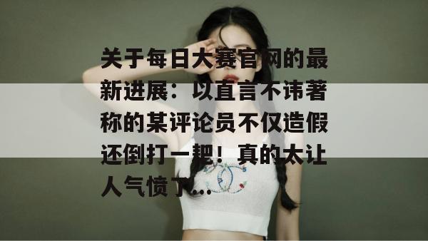 关于每日大赛官网的最新进展:以直言不讳著称的某评论员不仅造假还倒打一耙!真的太让人气愤了... 关于每日大赛官网的最新进展:以直言不讳著称的某评论员不仅造假还倒打一耙!真的太让人气愤了...
