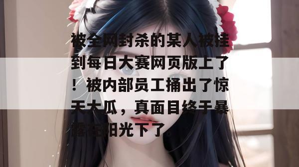 被全网封杀的某人被挂到每日大赛网页版上了!被内部员工捅出了惊天大瓜,真面目终于暴露在阳光下了。 被全网封杀的某人被挂到每日大赛网页版上了!被内部员工捅出了惊天大瓜,真面目终于暴露在阳光下了。