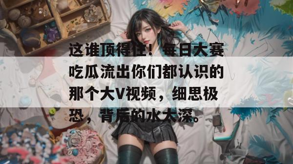 这谁顶得住！每日大赛吃瓜流出你们都认识的那个大V视频，细思极恐，背后的水太深。