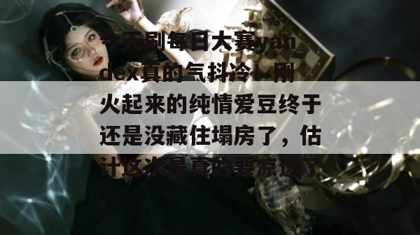 今天刷每日大赛yandex真的气抖冷！刚火起来的纯情爱豆终于还是没藏住塌房了，估计这次是真的要凉透了。