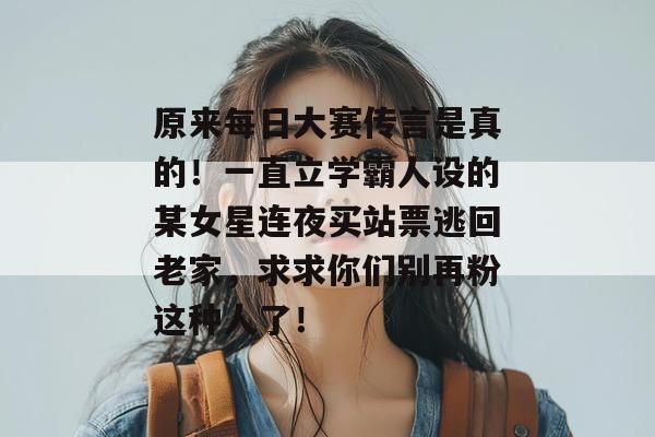 原来每日大赛传言是真的！一直立学霸人设的某女星连夜买站票逃回老家，求求你们别再粉这种人了！