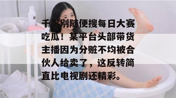 千万别随便搜每日大赛吃瓜！某平台头部带货主播因为分赃不均被合伙人给卖了，这反转简直比电视剧还精彩。
