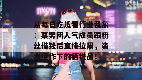 从每日吃瓜看行业乱象：某男团人气成员跟粉丝借钱后直接拉黑，资本运作下的牺牲品！
