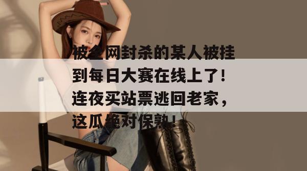 被全网封杀的某人被挂到每日大赛在线上了！连夜买站票逃回老家，这瓜绝对保熟！