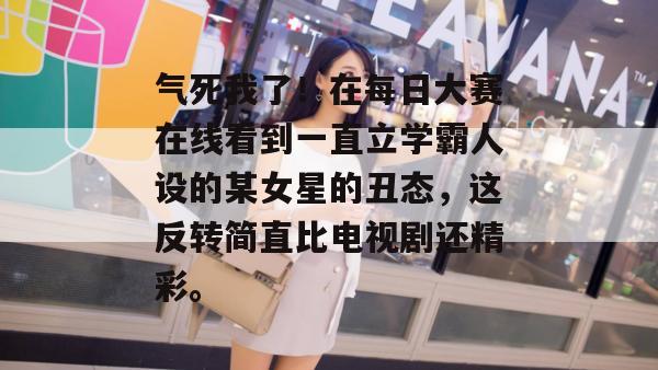 气死我了!在每日大赛在线看到一直立学霸人设的某女星的丑态,这反转简直比电视剧还精彩。 气死我了!在每日大赛在线看到一直立学霸人设的某女星的丑态,这反转简直比电视剧还精彩。
