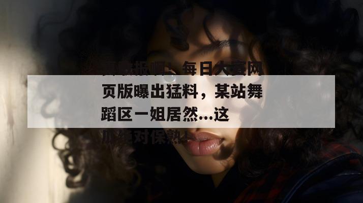 真敢报啊!每日大赛网页版曝出猛料,某站舞蹈区一姐居然...这瓜绝对保熟! 真敢报啊!每日大赛网页版曝出猛料,某站舞蹈区一姐居然...这瓜绝对保熟!