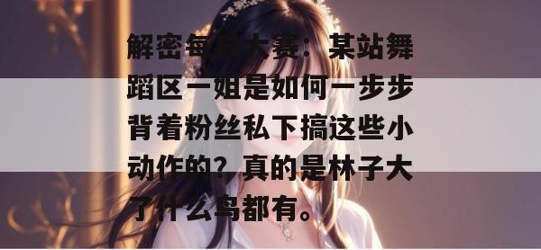 解密每日大赛:某站舞蹈区一姐是如何一步步背着粉丝私下搞这些小动作的?真的是林子大了什么鸟都有。 解密每日大赛:某站舞蹈区一姐是如何一步步背着粉丝私下搞这些小动作的?真的是林子大了什么鸟都有。