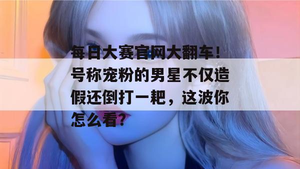 每日大赛官网大翻车!号称宠粉的男星不仅造假还倒打一耙,这波你怎么看? 每日大赛官网大翻车!号称宠粉的男星不仅造假还倒打一耙,这波你怎么看?