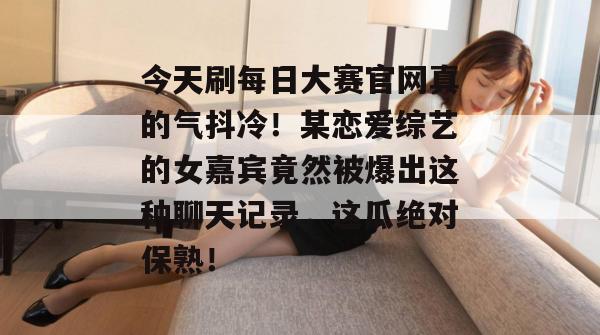 今天刷每日大赛官网真的气抖冷！某恋爱综艺的女嘉宾竟然被爆出这种聊天记录，这瓜绝对保熟！
